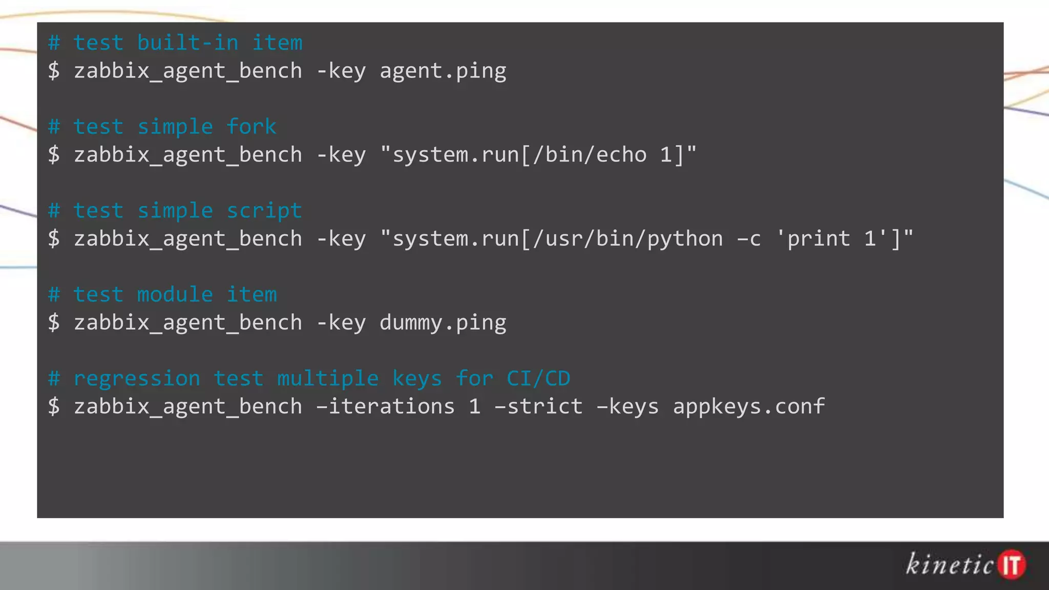 # test built-in item
$ zabbix_agent_bench -key agent.ping
# test simple fork
$ zabbix_agent_bench -key "system.run[/bin/echo 1]"
# test simple script
$ zabbix_agent_bench -key "system.run[/usr/bin/python –c 'print 1']"
# test module item
$ zabbix_agent_bench -key dummy.ping
# regression test multiple keys for CI/CD
$ zabbix_agent_bench –iterations 1 –strict –keys appkeys.conf
 