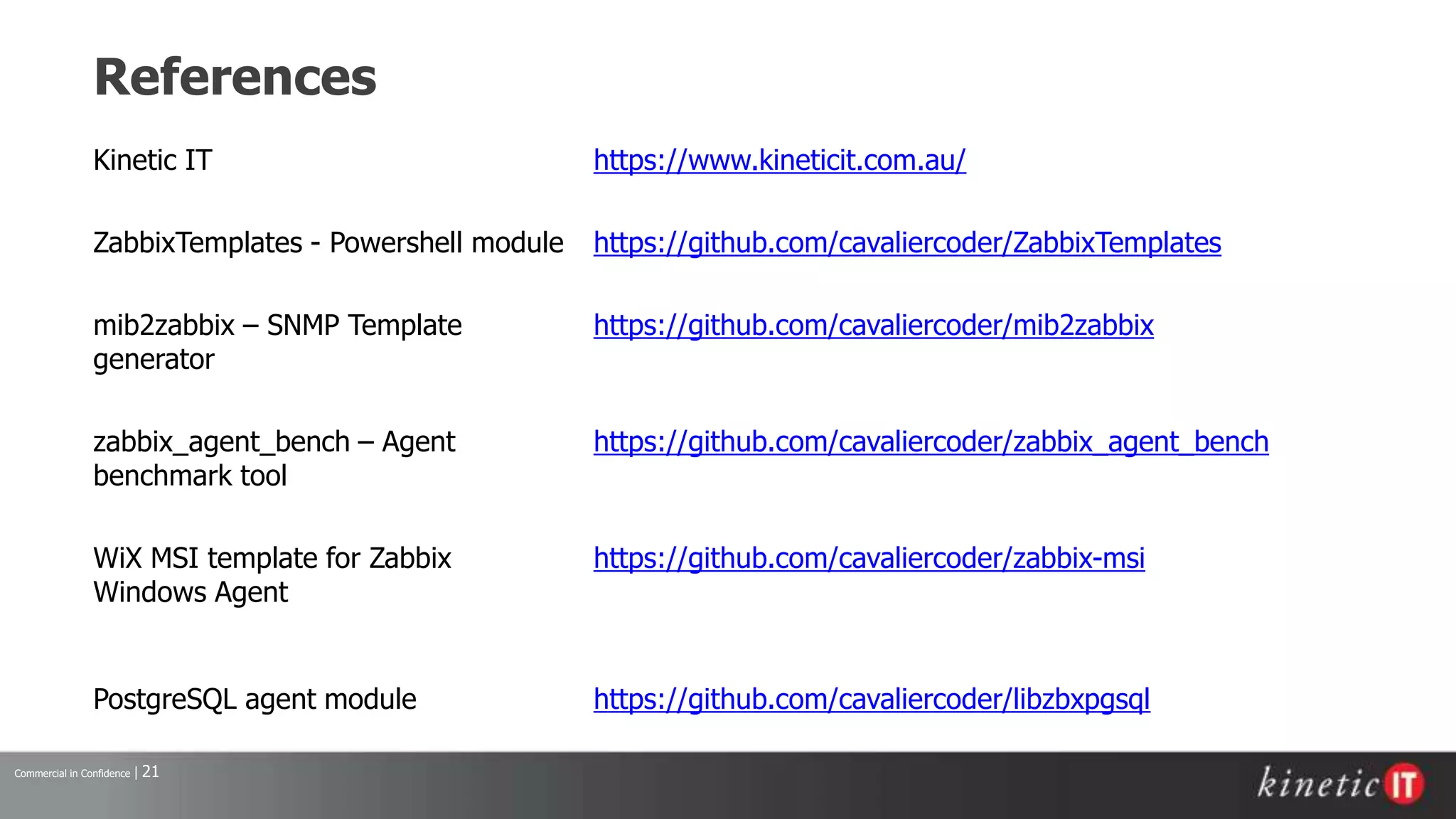 Commercial in Confidence | 21
References
Kinetic IT https://www.kineticit.com.au/
ZabbixTemplates - Powershell module https://github.com/cavaliercoder/ZabbixTemplates
mib2zabbix – SNMP Template
generator
https://github.com/cavaliercoder/mib2zabbix
zabbix_agent_bench – Agent
benchmark tool
https://github.com/cavaliercoder/zabbix_agent_bench
WiX MSI template for Zabbix
Windows Agent
https://github.com/cavaliercoder/zabbix-msi
PostgreSQL agent module https://github.com/cavaliercoder/libzbxpgsql
 