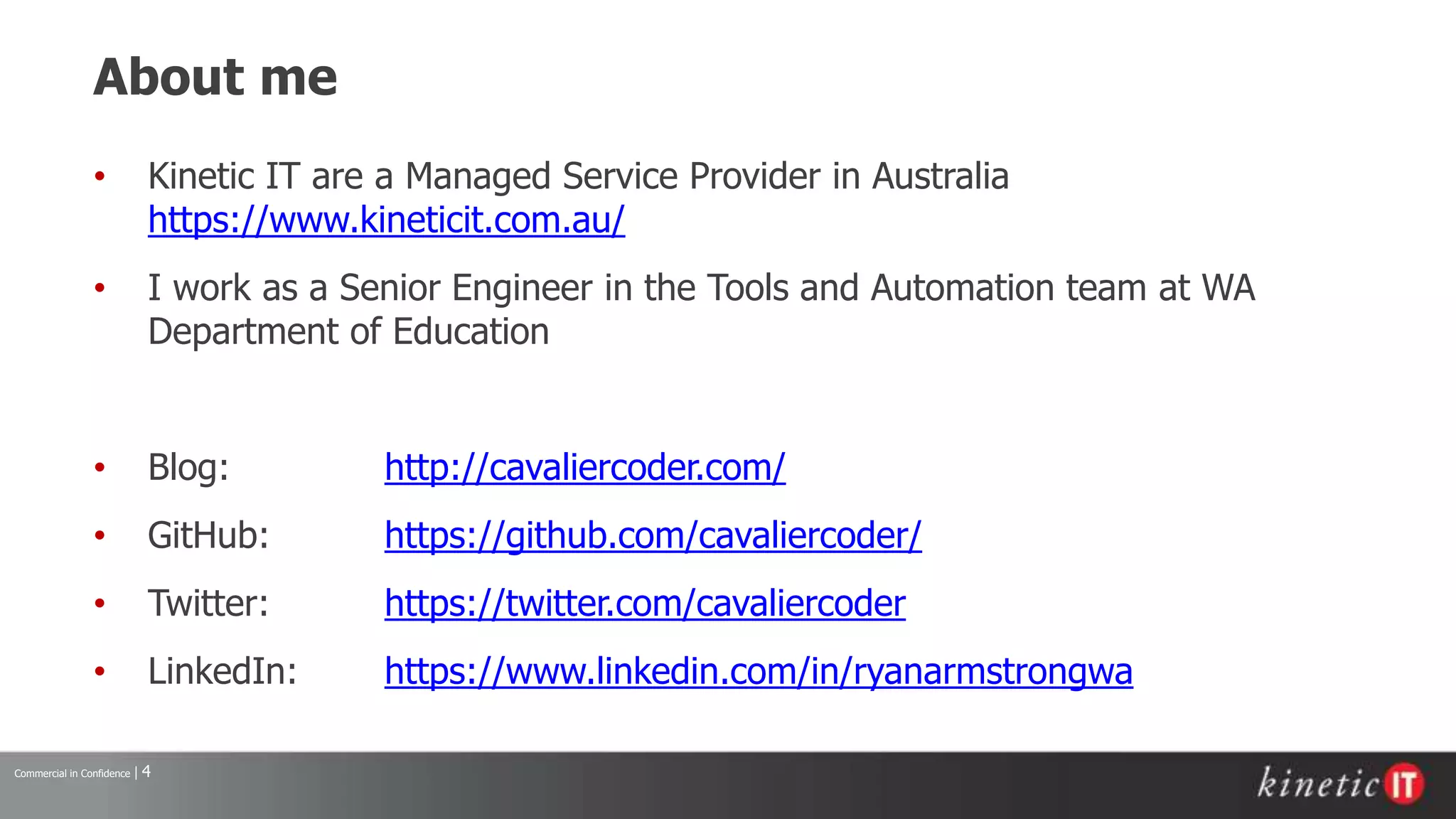 Commercial in Confidence | 4
About me
• Kinetic IT are a Managed Service Provider in Australia
https://www.kineticit.com.au/
• I work as a Senior Engineer in the Tools and Automation team at WA
Department of Education
• Blog: http://cavaliercoder.com/
• GitHub: https://github.com/cavaliercoder/
• Twitter: https://twitter.com/cavaliercoder
• LinkedIn: https://www.linkedin.com/in/ryanarmstrongwa
 
