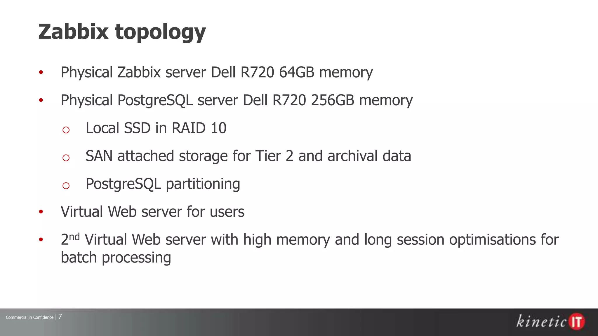 Commercial in Confidence | 7
Zabbix topology
• Physical Zabbix server Dell R720 64GB memory
• Physical PostgreSQL server Dell R720 256GB memory
o Local SSD in RAID 10
o SAN attached storage for Tier 2 and archival data
o PostgreSQL partitioning
• Virtual Web server for users
• 2nd Virtual Web server with high memory and long session optimisations for
batch processing
 