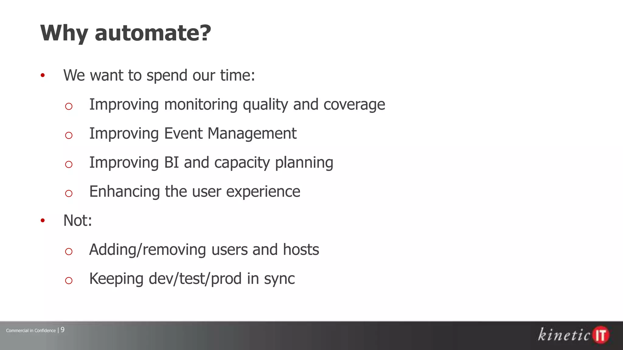 Commercial in Confidence | 9
Why automate?
• We want to spend our time:
o Improving monitoring quality and coverage
o Improving Event Management
o Improving BI and capacity planning
o Enhancing the user experience
• Not:
o Adding/removing users and hosts
o Keeping dev/test/prod in sync
 