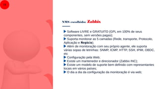 NMS escolhido: Zabbix
11
Software LIVRE e GRATUITO (GPL em 100% de seus
componentes, sem versões pagas);
Suporta monitorar as 5 camadas (Rede, transporte, Protocolo,
Aplicação e Negócio);
Além de monitoração com seu próprio agente, ele suporta
várias sopas de letrinhas: SNMP, ICMP, HTTP, SSH, IPMI, OBDC,
etc
Configuração pela Web;
Existe um mantenedor e direcionador (Zabbix INC);
Existe um modelo de suporte bem definido com representantes
locais em vários países;
O dia a dia da configuração da monitoração é via web;
 