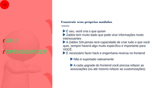 Construir seus próprios módulos
13
É seu, você cria o que quiser
Zabbix tem muito dado que pode virar informações muito
interessantes
A Zabbix SIA jamais terá capacidade de criar tudo o que você
quer, sempre haverá algo muito específico e importante para
VOCÊ.
É necessário fazer hack e engenharia reversa no frontend
Não é suportado nativamente
A cada upgrade do frontend você precisa refazer as
associações (ou até mesmo refazer as customizações)
É GPL!
É OPENSOURCE!!!
 