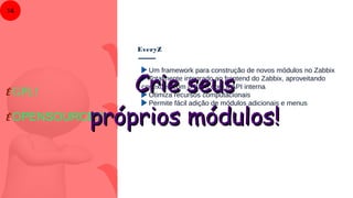 EveryZ
14
Um framework para construção de novos módulos no Zabbix
Totalmente integrado ao frontend do Zabbix, aproveitando
conexões com o BD e com a API interna
Otimiza recursos computacionais
Permite fácil adição de módulos adicionais e menus
É GPL!
É OPENSOURCE!!!
Crie seusCrie seus
próprios módulos!próprios módulos!
 