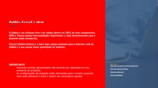 Zabbix, EveryZ e alémZabbix, EveryZ e além
URLs úteis:
https://www.facebook.com/groups/zabbixbrasil/
http://www.spinola.net.br/blog
http://www.zabbix.com
http://goo.gl/GdNqrw
IMPORTANTE
●
Eventuais senhas apresentadas não deverão ser replicadas em seu
ambiente de produção.
●
As configurações da instação estão otimizadas para o cenário proposto,
mas cada ambiente é único e podem ser necessários ajustes.
O Zabbix é um software livre e de código aberto em 100% de seus componentes
(GPL). Possui muitas funcionalidades importantes e, hoje demostraremos que é
possível ainda extende-las.
EveryZ (Zabbix-Extras) é o hack mais antigo existente para a interface web do
Zabbix e o que possui maior quantidade de módulos.
 