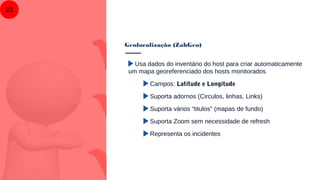 Geolocalização (ZabGeo)
23
Usa dados do inventário do host para criar automaticamente
um mapa georeferenciado dos hosts monitorados
Campos: Latitude e Longitude
Suporta adornos (Circulos, linhas, Links)
Suporta vários “titulos” (mapas de fundo)
Suporta Zoom sem necessidade de refresh
Representa os incidentes
 