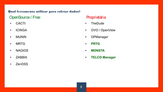 Qual ferramenta utilizar para coletar dados?
● CACTI
● ICINGA
● MUNIN
● MRTG
● NAGIOS
● ZABBIX
● ZenOSS
● TheDude
● OVO / OpenView
● OPManager
● PRTG
● MONSTA
● TELCO Manager
OpenSource/ Free Proprietária
9
 