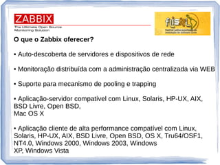 O que o Zabbix oferecer?
• Auto-descoberta de servidores e dispositivos de rede
• Monitoração distribuída com a administração centralizada via WEB
• Suporte para mecanismo de pooling e trapping
• Aplicação-servidor compatível com Linux, Solaris, HP-UX, AIX,
BSD Livre, Open BSD,
Mac OS X
• Aplicação cliente de alta performance compatível com Linux,
Solaris, HP-UX, AIX, BSD Livre, Open BSD, OS X, Tru64/OSF1,
NT4.0, Windows 2000, Windows 2003, Windows
XP, Windows Vista
 