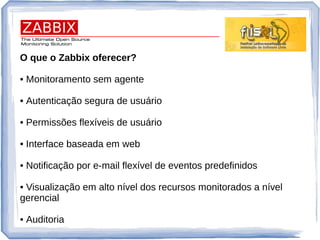 O que o Zabbix oferecer?
• Monitoramento sem agente
• Autenticação segura de usuário
• Permissões flexíveis de usuário
• Interface baseada em web
• Notificação por e-mail flexível de eventos predefinidos
• Visualização em alto nível dos recursos monitorados a nível
gerencial
• Auditoria
 
