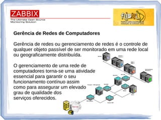 Gerência de Redes de Computadores
Gerência de redes ou gerenciamento de redes é o controle de
qualquer objeto passível de ser monitorado em uma rede local
ou geograficamente distribuída.
O gerenciamento de uma rede de
computadores torna-se uma atividade
essencial para garantir o seu
funcionamento contínuo assim
como para assegurar um elevado
grau de qualidade dos
serviços oferecidos.
 