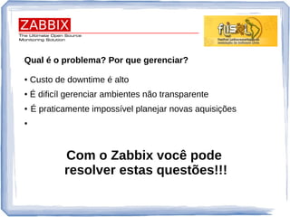 Qual é o problema? Por que gerenciar?
● Custo de downtime é alto
● É dificíl gerenciar ambientes não transparente
● É praticamente impossível planejar novas aquisições
●
Com o Zabbix você pode
resolver estas questões!!!
 