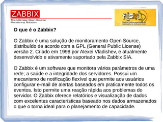 O que é o Zabbix?
O Zabbix é uma solução de monitoramento Open Source,
distribuído de acordo com a GPL (General Public License)
versão 2. Criado em 1998 por Alexei Vladishev, e atualmente
desenvolvido e ativamente suportado pela Zabbix SIA.
O Zabbix é um software que monitora vários parâmetros de uma
rede; a saúde e a integridade dos servidores. Possui um
mecanismo de notificação flexível que permite aos usuários
configurar e-mail de alertas baseados em praticamente todos os
eventos. Isto permite uma reação rápida aos problemas do
servidor. O Zabbix oferece relatórios e visualização de dados
com excelentes características baseado nos dados armazenados
o que o torna ideal para o planejamento de capacidade.
 