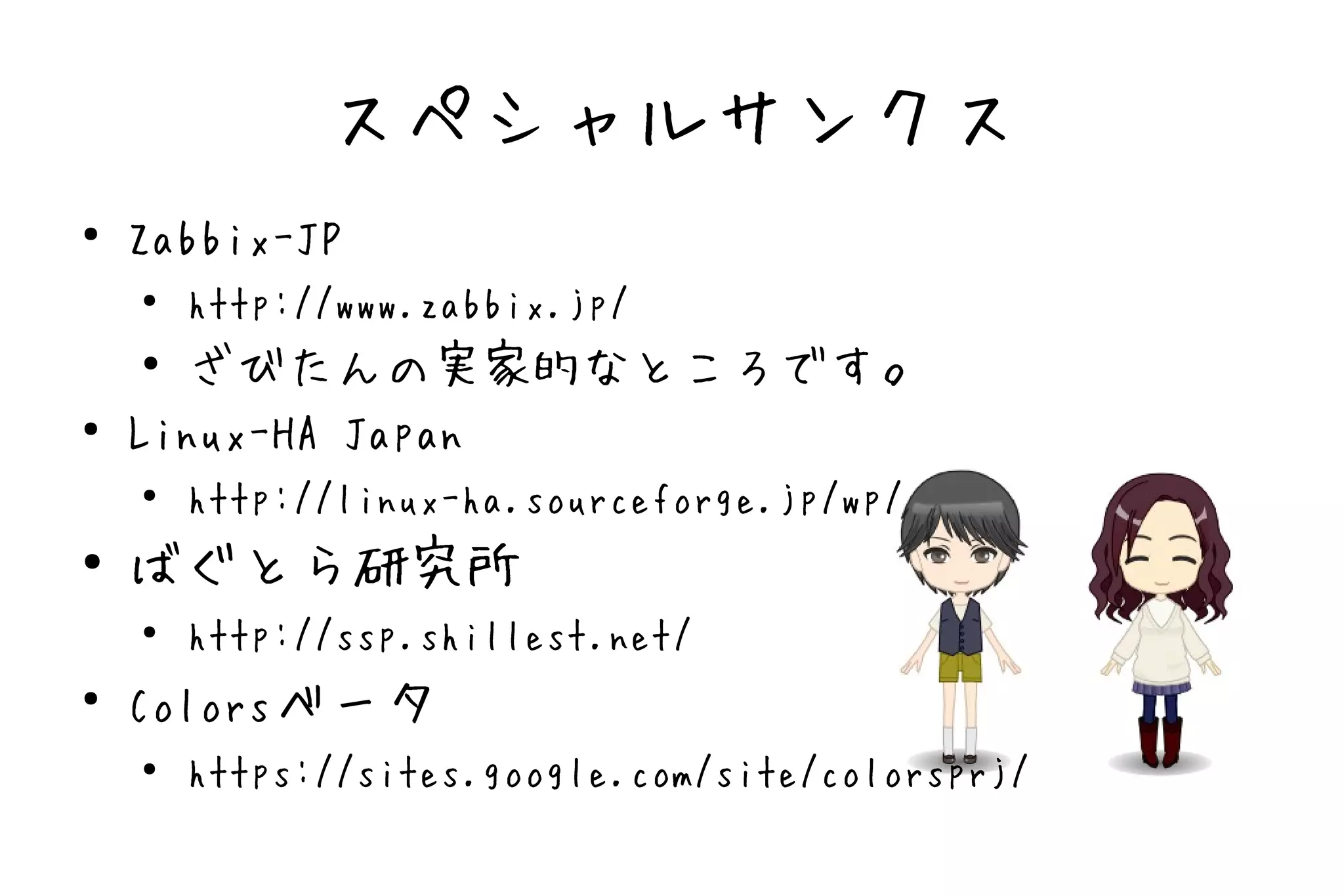 スペシャルサンクス
●
    Zabbix-JP
    ●   http://www.zabbix.jp/
    ●
      ざびたんの実家的なところです。
●
    Linux-HA Japan
    ●   http://linux-ha.sourceforge.jp/wp/
●   ばぐとら研究所
    ●   http://ssp.shillest.net/
●
    Colorsベータ
    ●
        https://sites.google.com/site/colorsprj/
 