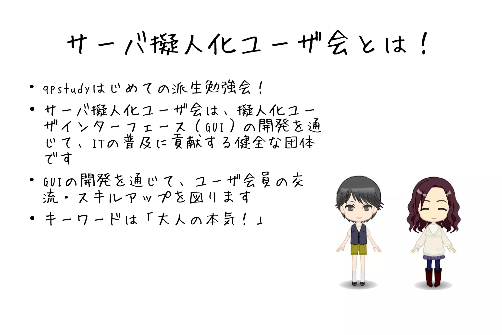 サーバ擬人化ユーザ会とは！
●
    qpstudyはじめての派生勉強会！
●
    サーバ擬人化ユーザ会は、擬人化ユー
    ザインターフェース（GUI）の開発を通
    じて、ITの普及に貢献する健全な団体
    です
●
    GUIの開発を通じて、ユーザ会員の交
    流・スキルアップを図ります
●
    キーワードは「大人の本気！」
 