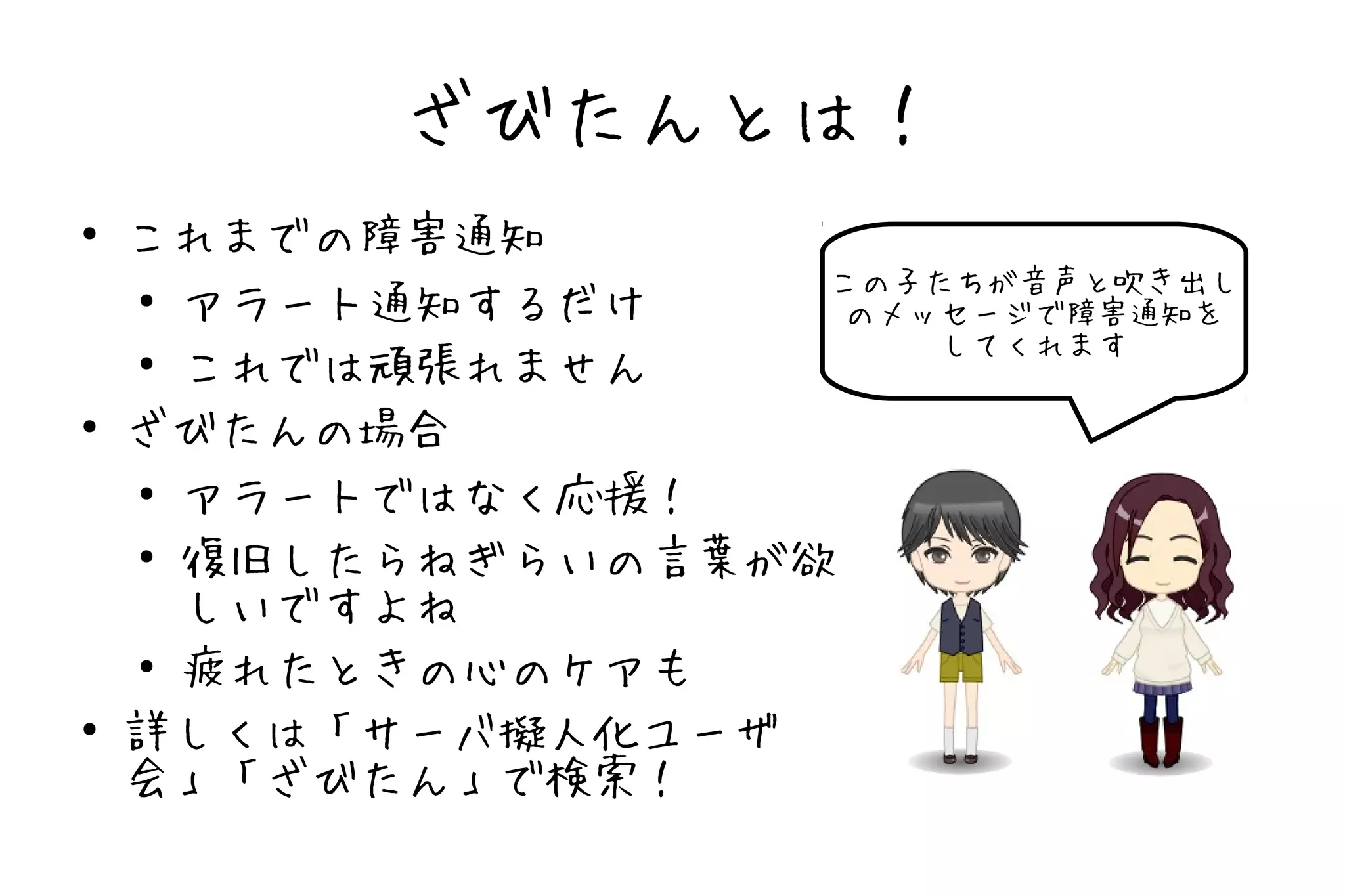 ざびたんとは！
●
    これまでの障害通知
                    この子たちが音声と吹き出し
    ●
      アラート通知するだけ     のメッセージで障害通知を
                        してくれます
    ●
      これでは頑張れません
●
    ざびたんの場合
    ●
      アラートではなく応援！
    ●
      復旧したらねぎらいの言葉が欲
      しいですよね
    ●
      疲れたときの心のケアも
●
    詳しくは「サーバ擬人化ユーザ
    会」「ざびたん」で検索！
 