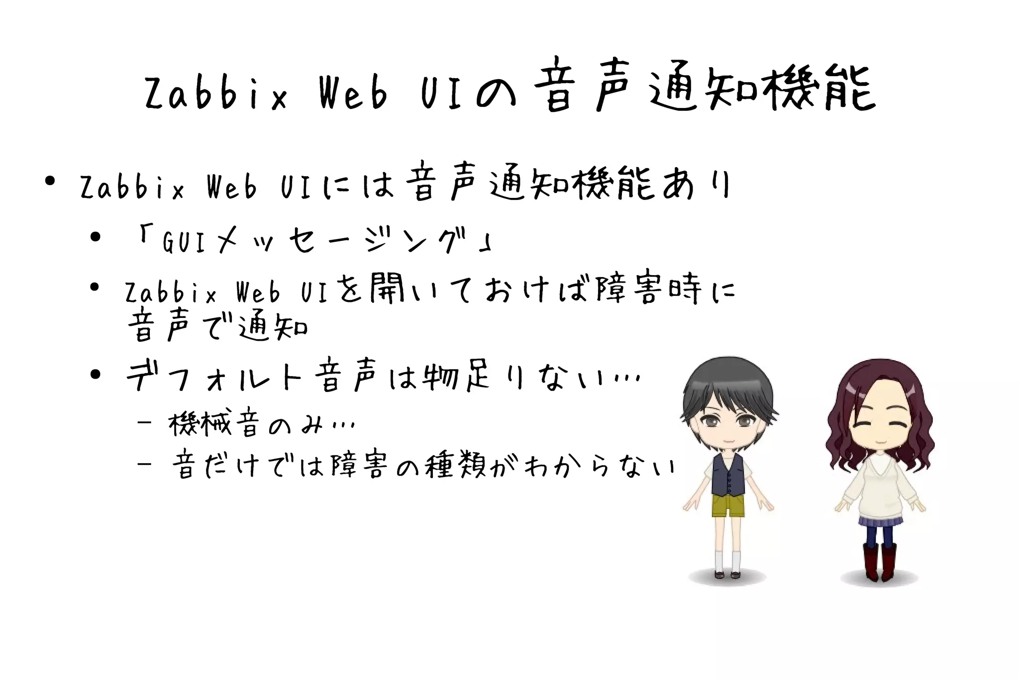 Zabbix Web UIの音声通知機能
●
    Zabbix Web UIには音声通知機能あり
     ● 「GUIメッセージング」

    ●
       Zabbix Web UIを開いておけば障害時に
       音声で通知
     ● デフォルト音声は物足りない…

        –   機械音のみ…
        –   音だけでは障害の種類がわからない
 