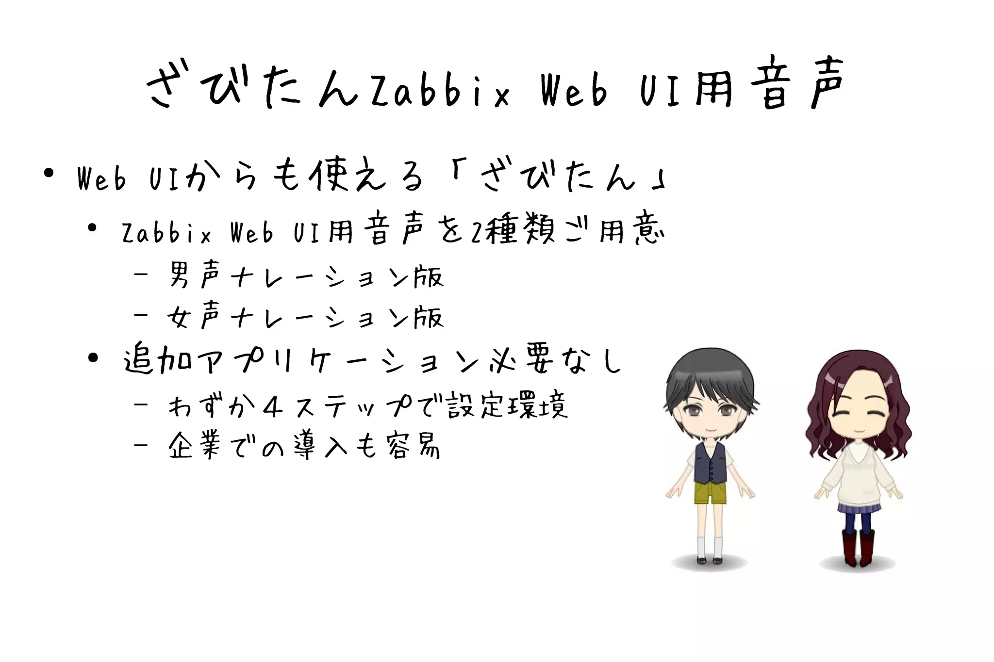 ざびたんZabbix Web UI用音声
●
    Web UIからも使える「ざびたん」
    ●
      Zabbix Web UI用音声を2種類ご用意
        –   男声ナレーション版
        –   女声ナレーション版
    ●   追加アプリケーション必要なし
        –   わずか４ステップで設定環境
        –   企業での導入も容易
 