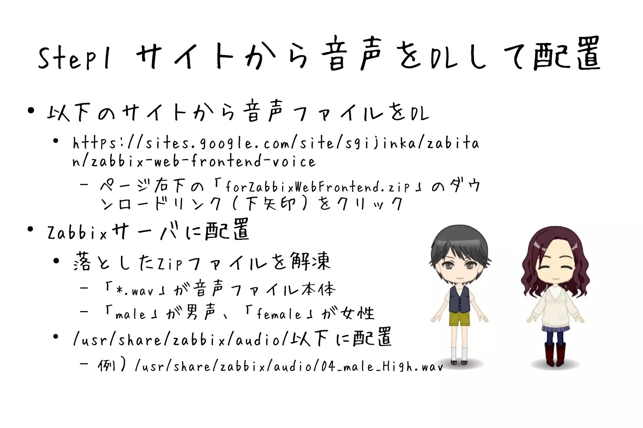 Step1 サイトから音声をDLして配置
●
    以下のサイトから音声ファイルをDL
    ●
        https://sites.google.com/site/sgijinka/zabita
        n/zabbix-web-frontend-voice
         – ページ右下の「forZabbixWebFrontend.zip」のダウ
           ンロードリンク（下矢印）をクリック
●
    Zabbixサーバに配置
     ●
       落としたZipファイルを解凍
         – 「*.wav」が音声ファイル本体
         – 「male」が男声、「female」が女性
    ●
        /usr/share/zabbix/audio/以下に配置
         – 例）/usr/share/zabbix/audio/04_male_High.wav
 