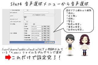 Step4 音声選択メニューから音声選択
                                   選択できる種別は７種類
                                   「復旧」
                                   「未分類」
                                   「情報」
                                   「警告」
                                   「軽度の障害」
                                   「重度の障害」
                                   「致命的な障害」




/usr/share/zabbix/audio/以下に格納されて
いる「*.wav」ファイルをプルダウンで選択
    これだけで設定完了！
 