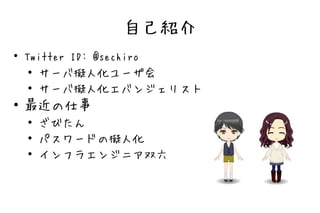 自己紹介
●
    Twitter ID: @sechiro
     ● サーバ擬人化ユーザ会

     ● サーバ擬人化エバンジェリスト


●   最近の仕事
    ●   ざびたん
    ●
        パスワードの擬人化
    ●   インフラエンジニア双六
 