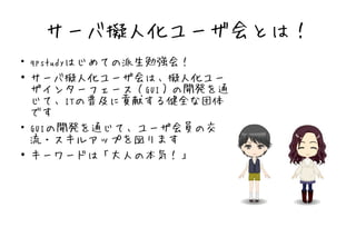 サーバ擬人化ユーザ会とは！
●
    qpstudyはじめての派生勉強会！
●
    サーバ擬人化ユーザ会は、擬人化ユー
    ザインターフェース（GUI）の開発を通
    じて、ITの普及に貢献する健全な団体
    です
●
    GUIの開発を通じて、ユーザ会員の交
    流・スキルアップを図ります
●
    キーワードは「大人の本気！」
 