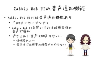 Zabbix Web UIの音声通知機能
●
    Zabbix Web UIには音声通知機能あり
     ● 「GUIメッセージング」

    ●
       Zabbix Web UIを開いておけば障害時に
       音声で通知
     ● デフォルト音声は物足りない…

        –   機械音のみ…
        –   音だけでは障害の種類がわからない
 
