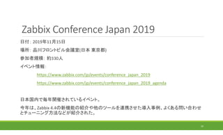 Zabbix Conference Japan 2019
日付： 2019年11月15日
場所： 品川フロントビル会議室(日本 東京都)
参加者規模： 約330人
イベント情報：
https://www.zabbix.com/jp/events/conference_japan_2019
https://www.zabbix.com/jp/events/conference_japan_2019_agenda
日本国内で毎年開催されているイベント。
今年は、Zabbix 4.4の新機能の紹介や他のツールを連携させた導入事例、よくある問い合わせ
とチューニング方法などが紹介された。
10
 