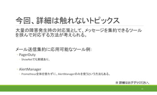 今回、詳細は触れないトピックス
大量の障害発生時の対応策として、メッセージを集約できるツール
を挟んで対応する方法が考えられる。
メール送信集約に応用可能なツール例：
◦ PagerDuty
◦ ShowNetでも実績あり。
◦ AlertManager
◦ Prometheus全体を使わずに、AlertManagerのみを使うという方法もある。
11
※ 詳細はおググりください。
 