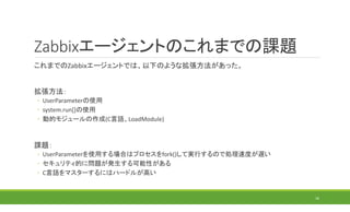 Zabbixエージェントのこれまでの課題
これまでのZabbixエージェントでは、以下のような拡張方法があった。
拡張方法：
◦ UserParameterの使用
◦ system.run[]の使用
◦ 動的モジュールの作成(C言語、LoadModule)
課題：
◦ UserParameterを使用する場合はプロセスをfork()して実行するので処理速度が遅い
◦ セキュリティ的に問題が発生する可能性がある
◦ C言語をマスターするにはハードルが高い
16
 