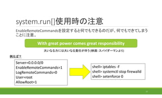 system.run[]使用時の注意
EnableRemoteCommandsを設定すると何でもできるのだが、何でもできてしまう
ことに注意。
17
With great power comes great responsibility
大いなる力には大いなる責任が伴う (映画：スパイダーマンより)
Server=0.0.0.0/0
EnableRemoteCommands=1
LogRemoteCommands=0
User=root
AllowRoot=1
shell> iptables -F
shell> systemctl stop firewalld
shell> setenforce 0
例えば？
 