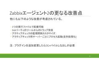 Zabbixエージェント2の更なる改善点
他にも以下のような改善が考慮されている。
◦ 1つの実行ファイルで配備可能
◦ 3rdパーティのツールからのトラップ受信
◦ アクティブチェックの監視間隔カスタマイズ
◦ アクティブチェック用サーバーごとにプロセス起動(並列処理化)
注： プラグインを追加変更したらコンパイルしなおしが必要
19
 