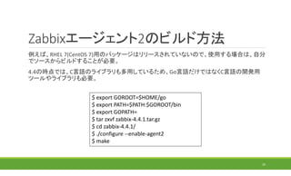 Zabbixエージェント2のビルド方法
例えば、RHEL 7(CentOS 7)用のパッケージはリリースされていないので、使用する場合は、自分
でソースからビルドすることが必要。
4.4の時点では、C言語のライブラリも多用しているため、Go言語だけではなくC言語の開発用
ツールやライブラリも必要。
20
$ export GOROOT=$HOME/go
$ export PATH=$PATH:$GOROOT/bin
$ export GOPATH=
$ tar zxvf zabbix-4.4.1.tar.gz
$ cd zabbix-4.4.1/
$ ./configure --enable-agent2
$ make
 