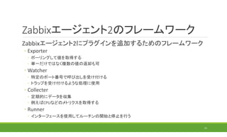 Zabbixエージェント2のフレームワーク
Zabbixエージェント2にプラグインを追加するためのフレームワーク
◦ Exporter
◦ ポーリングして値を取得する
◦ 単一だけではなく複数の値の返却も可
◦ Watcher
◦ 特定のポート番号で呼び出しを受け付ける
◦ トラップを受け付けるような処理に使用
◦ Collecter
◦ 定期的にデータを収集
◦ 例えばCPUなどのメトリクスを取得する
◦ Runner
◦ インターフェースを使用してルーチンの開始と停止を行う
21
 