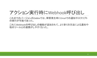 アクション実行時にWebhook呼び出し
これまでのバージョンのZabbixでは、障害発生時にEmailでの通知やスクリプト
の実行が可能であった。
これにWebhookの呼び出しの機能が追加されて、より多くの方法による通知や
他のツールとの連携がしやすくなった。
23
 
