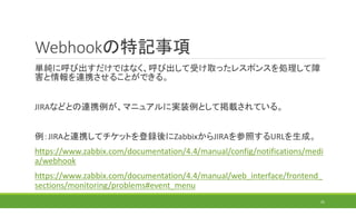 Webhookの特記事項
単純に呼び出すだけではなく、呼び出して受け取ったレスポンスを処理して障
害と情報を連携させることができる。
JIRAなどとの連携例が、マニュアルに実装例として掲載されている。
例：JIRAと連携してチケットを登録後にZabbixからJIRAを参照するURLを生成。
https://www.zabbix.com/documentation/4.4/manual/config/notifications/medi
a/webhook
https://www.zabbix.com/documentation/4.4/manual/web_interface/frontend_
sections/monitoring/problems#event_menu
25
 