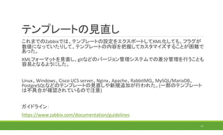 テンプレートの見直し
これまでのZabbixでは、テンプレートの設定をエクスポートしてXML化しても、フラグが
数値になっていたりして、テンプレートの内容を把握してカスタマイズすることが困難で
あった。
XMLフォーマットを見直し、gitなどのバージョン管理システムでの差分管理を行うことも
容易となるようにした。
Linux、Windows、Cisco UCS server、Nginx、Apache、RabbitMQ、MySQL/MariaDB、
PostgreSQLなどのテンプレートの見直しや新規追加が行われた。(一部のテンプレート
は不具合が確認されているので注意)
ガイドライン：
https://www.zabbix.com/documentation/guidelines
27
 
