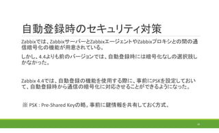 自動登録時のセキュリティ対策
Zabbixでは、ZabbixサーバーとZabbixエージェントやZabbixプロキシとの間の通
信暗号化の機能が用意されている。
しかし、4.4よりも前のバージョンでは、自動登録時には暗号化なしの選択肢し
かなかった。
Zabbix 4.4では、自動登録の機能を使用する際に、事前にPSKを設定しておい
て、自動登録時から通信の暗号化に対応させることができるようになった。
※ PSK : Pre-Shared Keyの略。事前に鍵情報を共有しておく方式。
28
 