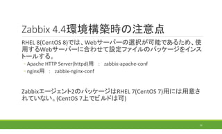 Zabbix 4.4環境構築時の注意点
RHEL 8(CentOS 8)では、Webサーバーの選択が可能であるため、使
用するWebサーバーに合わせて設定ファイルのパッケージをインス
トールする。
◦ Apache HTTP Server(httpd)用 ： zabbix-apache-conf
◦ nginx用 ： zabbix-nginx-conf
Zabbixエージェント2のパッケージはRHEL 7(CentOS 7)用には用意さ
れていない。(CentOS 7上でビルドは可)
31
 