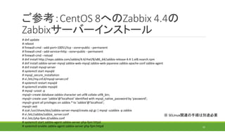 ご参考：CentOS 8へのZabbix 4.4の
Zabbixサーバーインストール
32
# dnf update
# reboot
# firewall-cmd --add-port=10051/tcp --zone=public --permanent
# firewall-cmd --add-service=http --zone=public --permanent
# firewall-cmd --reload
# dnf install http://repo.zabbix.com/zabbix/4.4/rhel/8/x86_64/zabbix-release-4.4-1.el8.noarch.rpm
# dnf install zabbix-server-mysql zabbix-web-mysql zabbix-web-japanese zabbix-apache-conf zabbix-agent
# dnf install mysql-server
# systemctl start mysqld
# mysql_secure_installation
# vi /etc/my.cnf.d/mysql-server.cnf
# systemctl restart mysqld
# systemctl enable mysqld
# mysql -uroot -p
mysql> create database zabbix character set utf8 collate utf8_bin;
mysql> create user 'zabbix'@'localhost' identified with mysql_native_password by 'password';
mysql> grant all privileges on zabbix.* to 'zabbix'@'localhost';
mysql> exit
# zcat /usr/share/doc/zabbix-server-mysql/create.sql.gz | mysql -uzabbix -p zabbix
# vi /etc/zabbix/zabbix_server.conf
# vi /etc/php-fpm.d/zabbix.conf
# systemctl start zabbix-agent zabbix-server php-fpm httpd
# systemctl enable zabbix-agent zabbix-server php-fpm httpd
※ SELinux関連の手順は別途必要
 