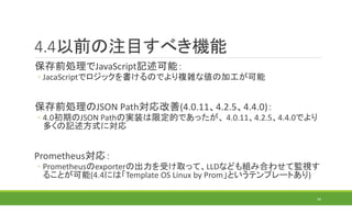 4.4以前の注目すべき機能
保存前処理でJavaScript記述可能：
◦ JacaScriptでロジックを書けるのでより複雑な値の加工が可能
保存前処理のJSON Path対応改善(4.0.11、4.2.5、4.4.0)：
◦ 4.0初期のJSON Pathの実装は限定的であったが、 4.0.11、4.2.5、4.4.0でより
多くの記述方式に対応
Prometheus対応：
◦ Prometheusのexporterの出力を受け取って、LLDなども組み合わせて監視す
ることが可能(4.4には「Template OS Linux by Prom」というテンプレートあり)
34
 