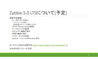 Zabbix 5.0 LTSについて(予定)
実装予定機能
◦ ユーザビリティの向上
◦ メインメニューを左側に
◦ 独自拡張UIモジュールを組みこみ可に
◦ クラウドやKubernetesの監視
◦ ベースラインでの監視
◦ セキュリティ機能の強化
◦ 可視化機能の強化
◦ パフォーマンスの改善
◦ Zabbixエージェント2のWindows対応
ロードマップ近日公開予定 (https://www.zabbix.com/roadmap#v5_0)
2020年3月にリリース予定
36
 