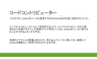 コードコントリビューター
これまでは、Zabbixのソースを変更するのはZabbix社の社員に限定されていた。
コードコントリビューターとして契約を行うことで、コードコントリビュータから提
供された各種プラグインや各種メディア用のソースを、Zabbixのソースに取り込
むことができるようにする予定。
各種ガイドラインの整備と合わせて、取り込んだソースに関しては、継続して
Zabbixの機能として使用できるようになる予定。
37
 