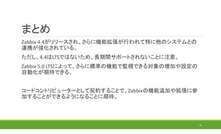 まとめ
Zabbix 4.4がリリースされ、さらに機能拡張が行われて特に他のシステムとの
連携が強化されている。
ただし、4.4はLTSではないため、長期間サポートされないことに注意。
Zabbix 5.0 LTSによって、さらに標準の機能で監視できる対象の増加や設定の
自動化が期待できる。
コードコントリビューターとして契約することで、Zabbixの機能追加や拡張に参
加することができるようになることに期待。
39
 