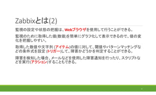Zabbixとは(2)
監視の設定や状態の把握は、Webブラウザを使用して行うことができる。
監視のために取得した値(数値)を簡単にグラフ化して表示できるので、値の変
化を把握しやすい。
取得した数値や文字列 (アイテム)の値に対して、閾値やパターンマッチングな
どの条件式を設定 (トリガー)して、障害かどうかを判定することができる。
障害を検知した場合、メールなどを使用した障害通知を行ったり、スクリプトな
どを実行(アクション)することもできる。
6
 