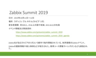 Zabbix Summit 2019
日付： 2019年10月11日～12日
場所： ラディソン ブル ホテル(ラトビア リガ)
参加者規模： 約500人、45以上の国や地域、60人以上の社員
イベント情報及び発表資料：
https://www.zabbix.com/jp/events/zabbix_summit_2019
https://www.zabbix.com/jp/events/zabbix_summit_2019_agenda
Zabbix社があるラトビアのリガという都市で毎年開催されている、世界規模のZabbixイベント。
Zabbixの最新情報や導入事例などが紹介された。教育コース開催やハンズオンなども実施され
た。
8
 