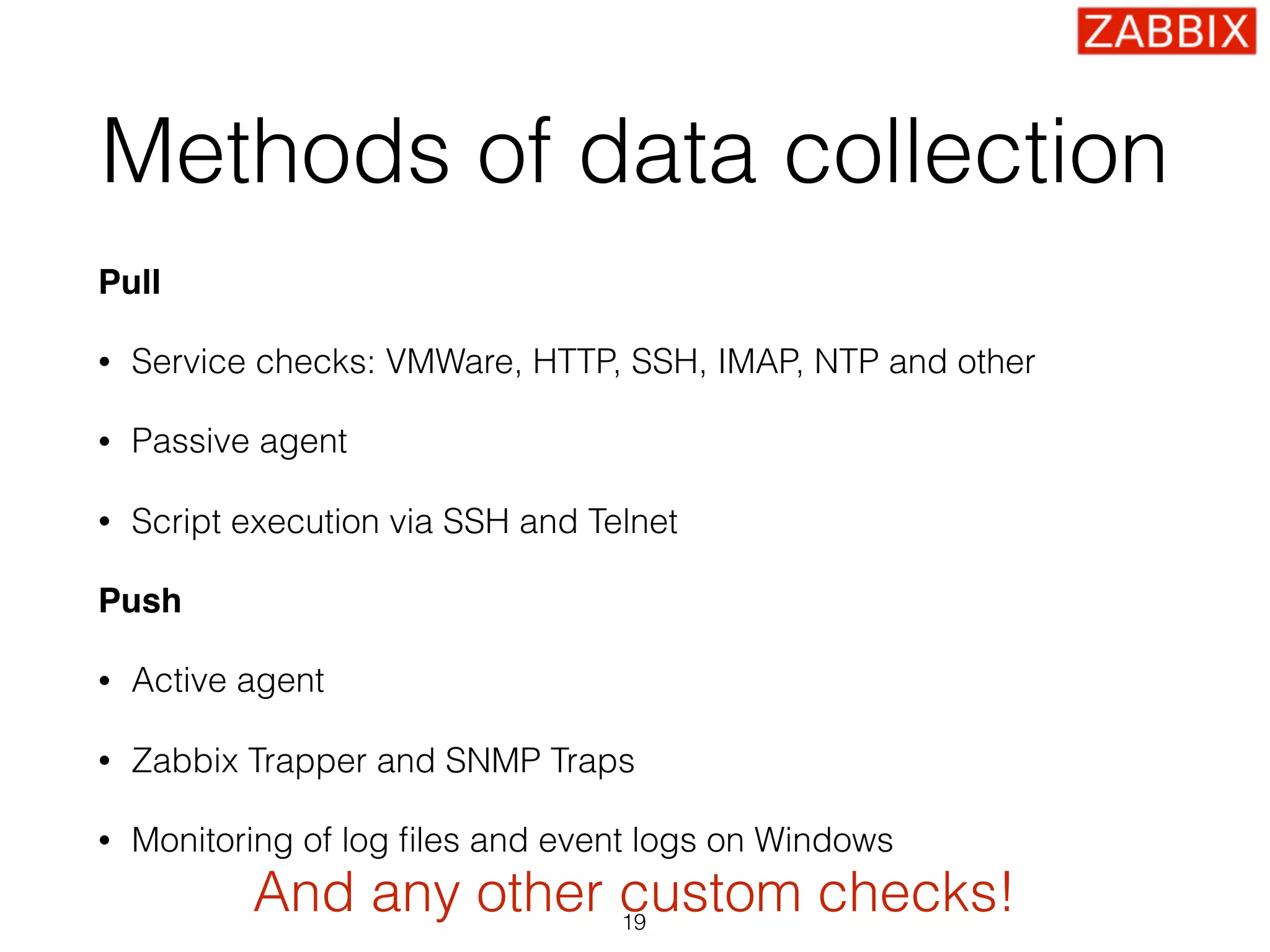 Methods of data collection
Pull
• Service checks: VMWare, HTTP, SSH, IMAP, NTP and other
• Passive agent
• Script execution via SSH and Telnet
Push
• Active agent
• Zabbix Trapper and SNMP Traps
• Monitoring of log ﬁles and event logs on Windows
19
And any other custom checks!
 