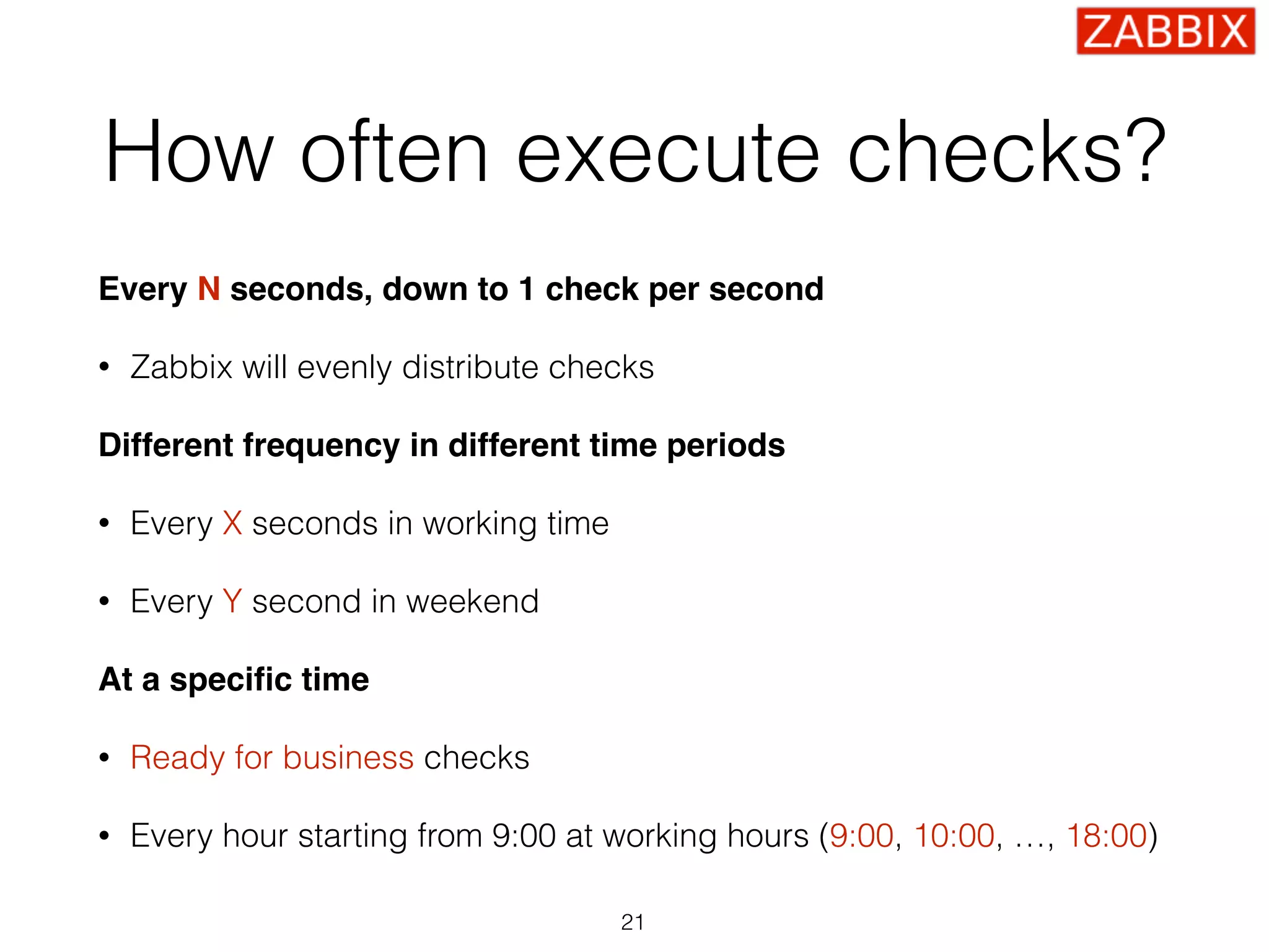 How often execute checks?
Every N seconds, down to 1 check per second
• Zabbix will evenly distribute checks
Different frequency in different time periods
• Every X seconds in working time
• Every Y second in weekend
At a speciﬁc time
• Ready for business checks
• Every hour starting from 9:00 at working hours (9:00, 10:00, …, 18:00)
21
 