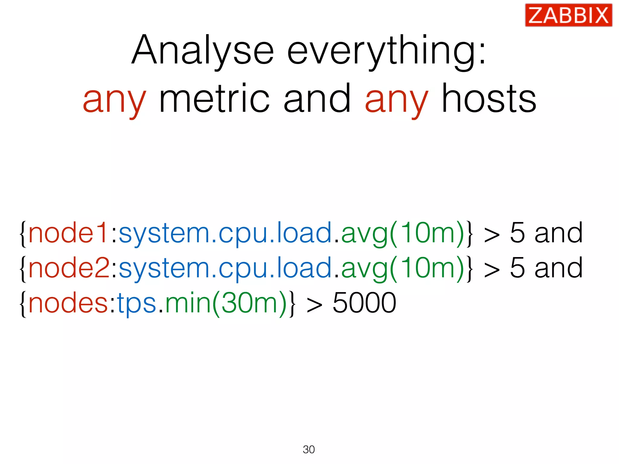 {node1:system.cpu.load.avg(10m)} > 5 and 
{node2:system.cpu.load.avg(10m)} > 5 and  
{nodes:tps.min(30m)} > 5000
30
Analyse everything:
any metric and any hosts
 