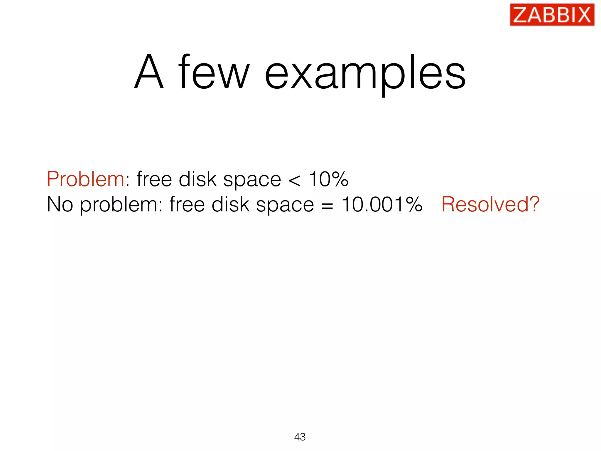 A few examples
Problem: free disk space < 10% 
No problem: free disk space = 10.001% Resolved?
Problem: CPU load > 5 
No problem: CPU load = 4.99 Resolved?
Problem: SSH check failed 
No problem: SSH is up Resolved?
43
 
