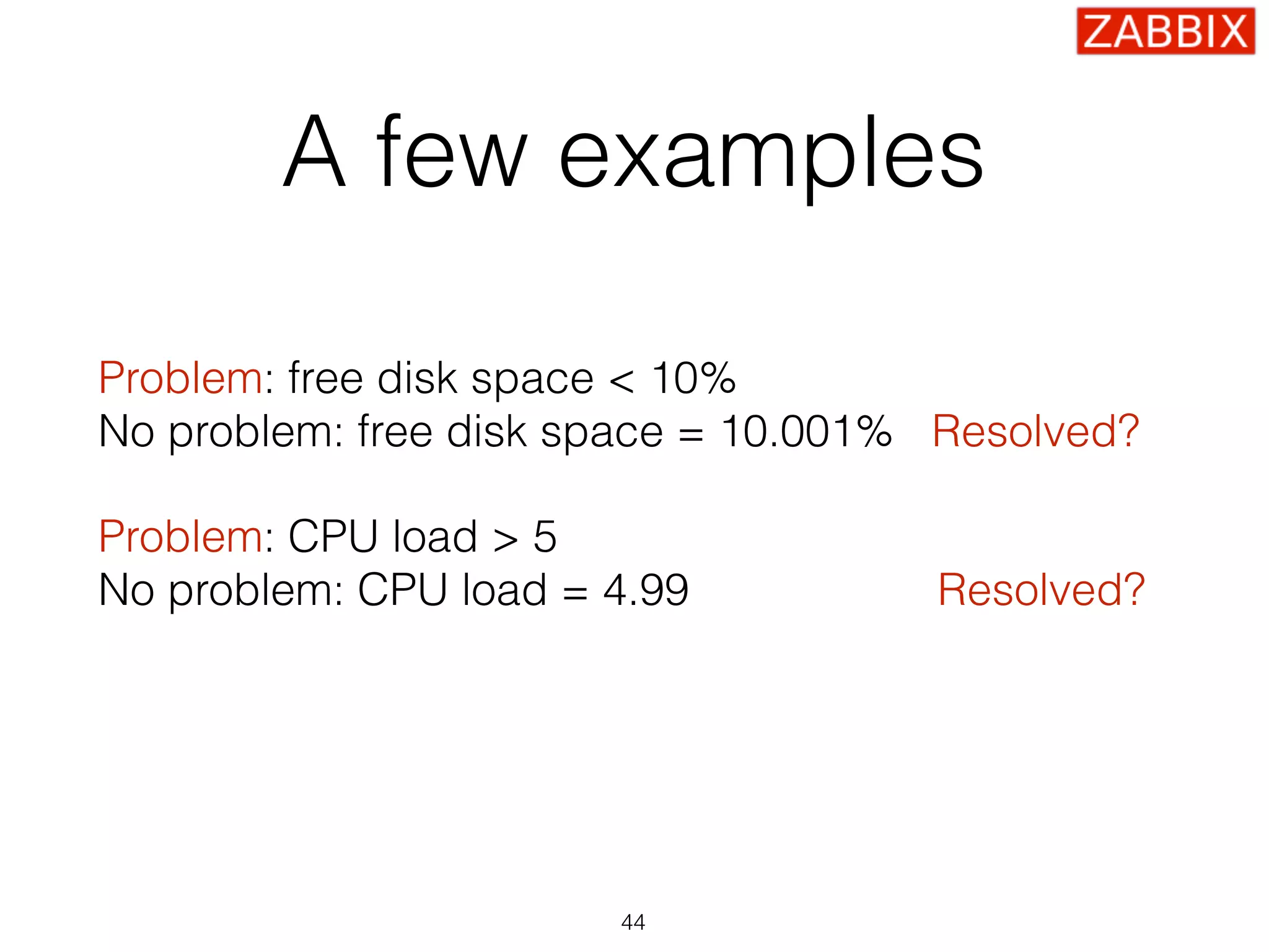 A few examples
Problem: free disk space < 10% 
No problem: free disk space = 10.001% Resolved?
Problem: CPU load > 5 
No problem: CPU load = 4.99 Resolved?
Problem: SSH check failed 
No problem: SSH is up Resolved?
44
 